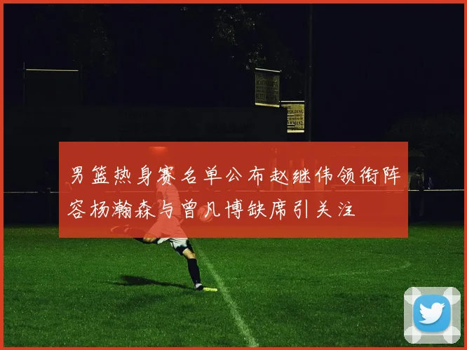 男篮热身赛名单公布赵继伟领衔阵容杨瀚森与曾凡博缺席引关注