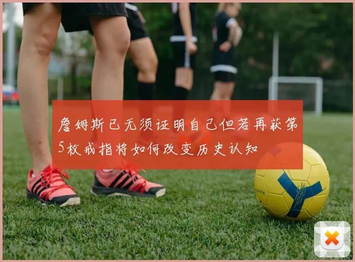 詹姆斯已无须证明自己但若再获第5枚戒指将如何改变历史认知