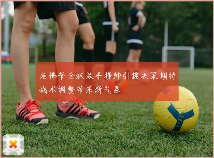 老佛爷全权放手穆帅引援决策期待战术调整带来新气象