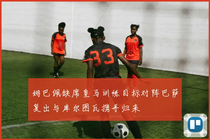 姆巴佩缺席皇马训练目标对阵巴萨复出与库尔图瓦携手归来