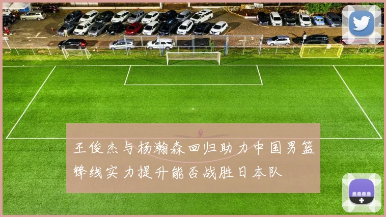 王俊杰与杨瀚森回归助力中国男篮锋线实力提升能否战胜日本队