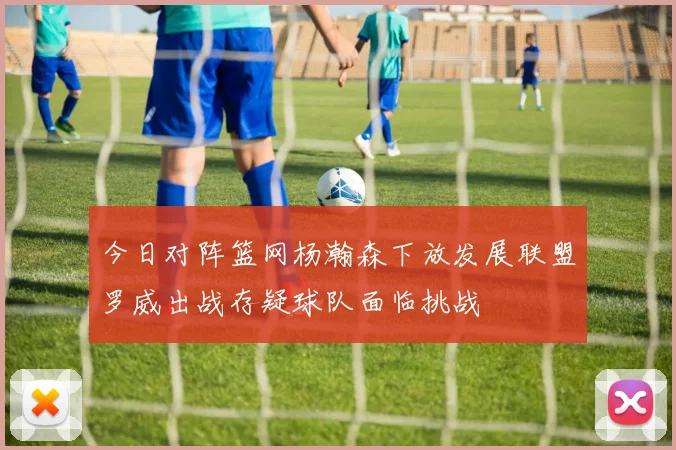 今日对阵篮网杨瀚森下放发展联盟罗威出战存疑球队面临挑战