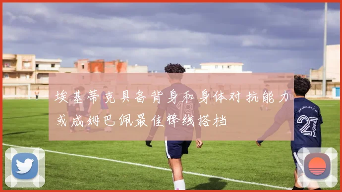 埃基蒂克具备背身和身体对抗能力或成姆巴佩最佳锋线搭档