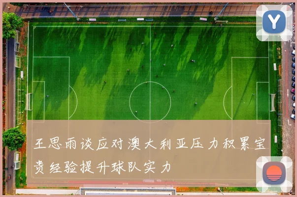 王思雨谈应对澳大利亚压力积累宝贵经验提升球队实力