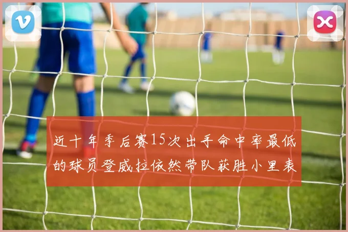 近十年季后赛15次出手命中率最低的球员登威拉依然带队获胜小里表现低迷仅得三分