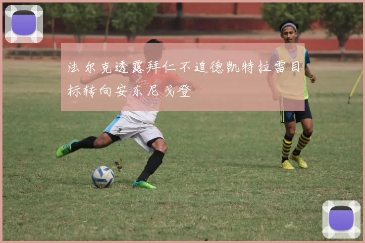 法尔克透露拜仁不追德凯特拉雷目标转向安东尼戈登