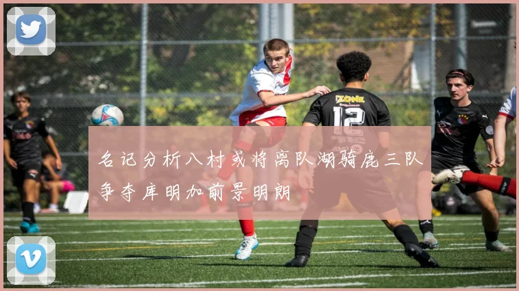 名记分析八村或将离队湖骑鹿三队争夺库明加前景明朗