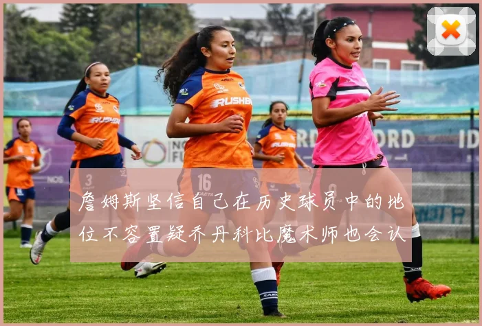 詹姆斯坚信自己在历史球员中的地位不容置疑乔丹科比魔术师也会认同