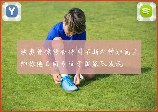 迪奥曼德转会传闻不断科特迪瓦主帅称他目前专注于国家队表现