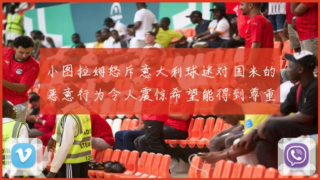 小图拉姆怒斥意大利球迷对国米的恶意行为令人震惊希望能得到尊重与支持