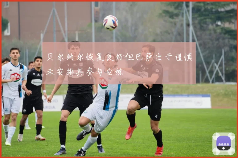 贝尔纳尔恢复良好但巴萨出于谨慎未安排其参与合练
