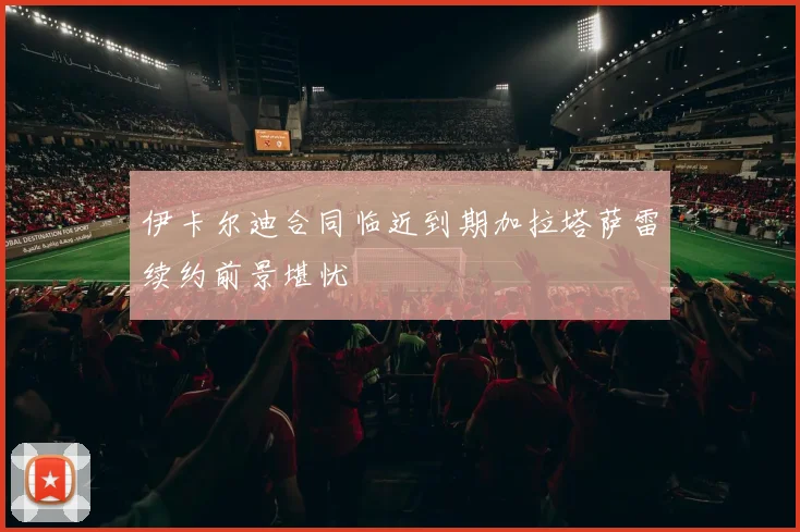 伊卡尔迪合同临近到期加拉塔萨雷续约前景堪忧
