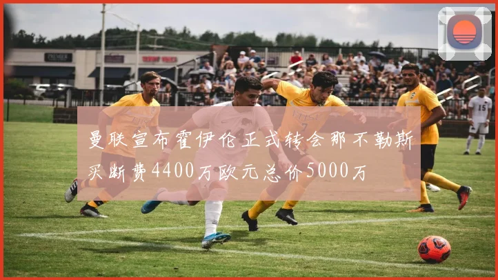 曼联宣布霍伊伦正式转会那不勒斯买断费4400万欧元总价5000万