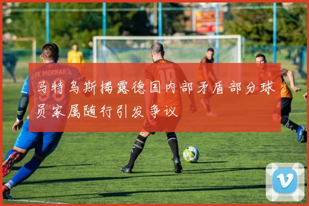 马特乌斯揭露德国内部矛盾部分球员家属随行引发争议