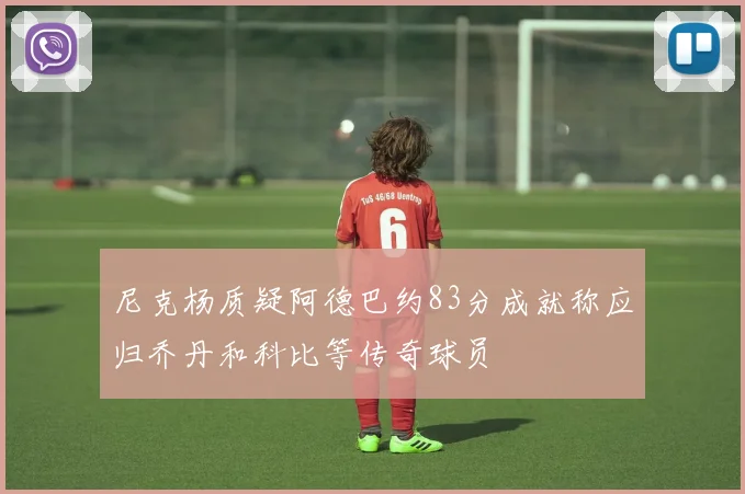 尼克杨质疑阿德巴约83分成就称应归乔丹和科比等传奇球员