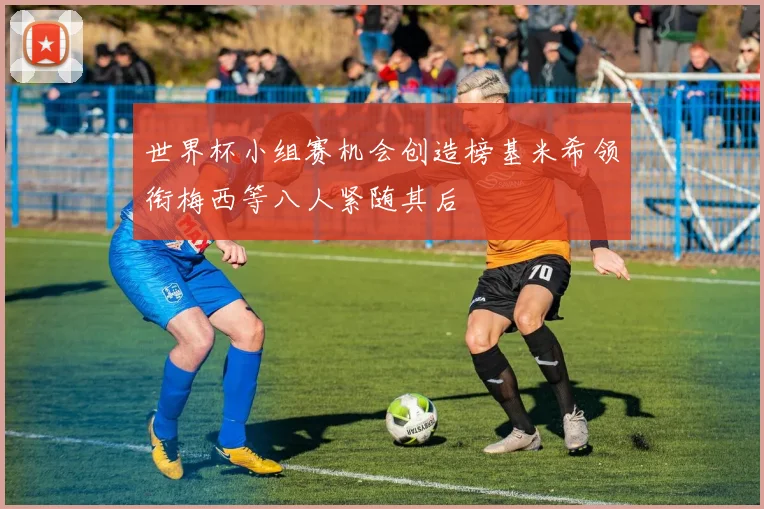 世界杯小组赛机会创造榜基米希领衔梅西等八人紧随其后
