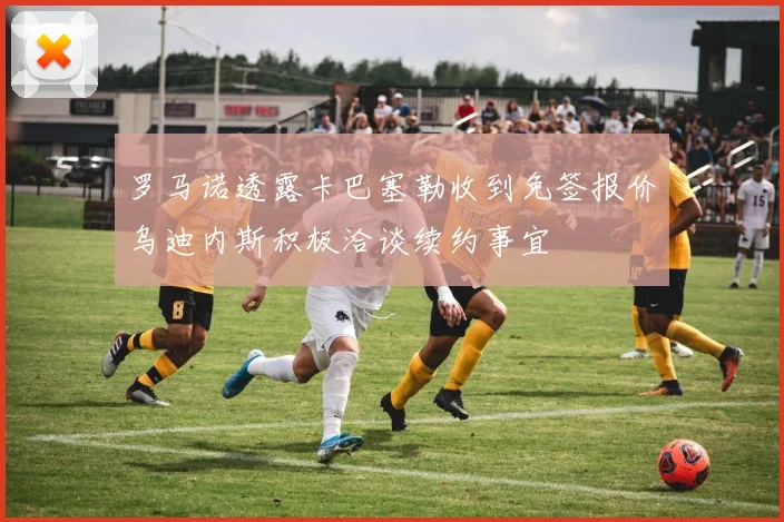 罗马诺透露卡巴塞勒收到免签报价乌迪内斯积极洽谈续约事宜
