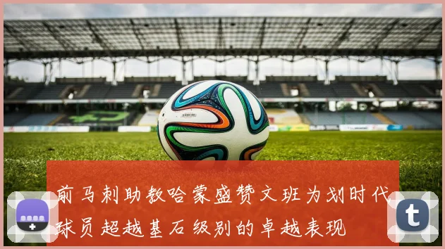 前马刺助教哈蒙盛赞文班为划时代球员超越基石级别的卓越表现