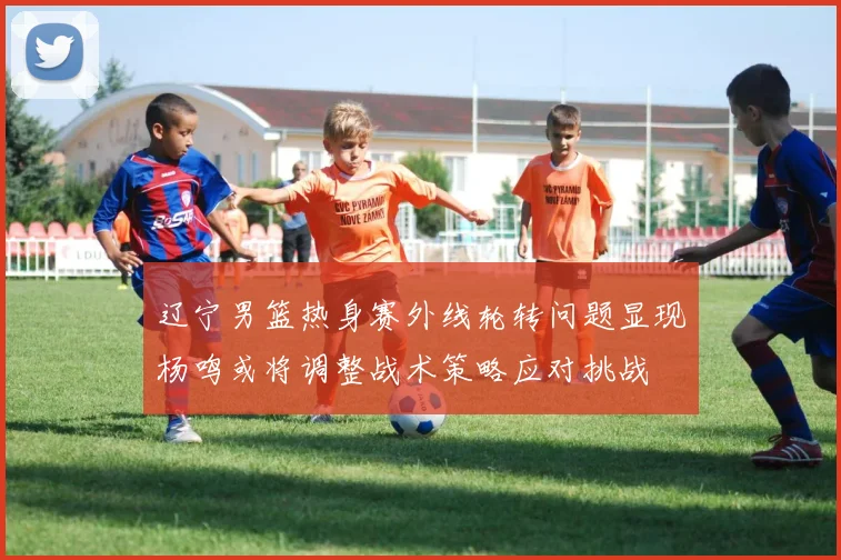 辽宁男篮热身赛外线轮转问题显现杨鸣或将调整战术策略应对挑战