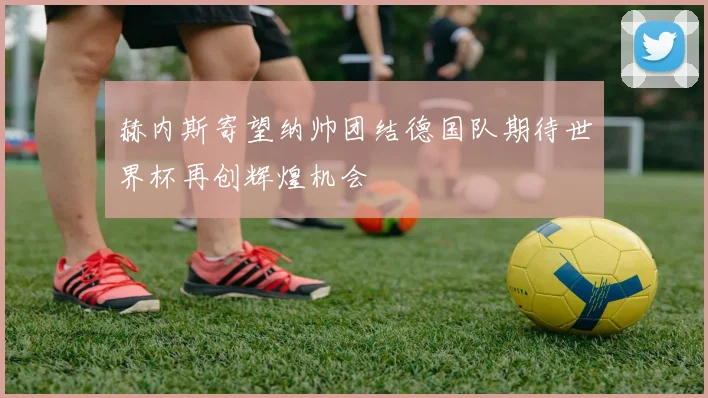 赫内斯寄望纳帅团结德国队期待世界杯再创辉煌机会