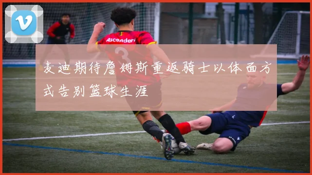 麦迪期待詹姆斯重返骑士以体面方式告别篮球生涯