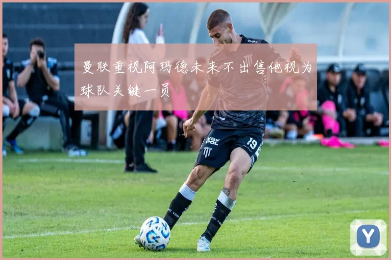 曼联重视阿玛德未来不出售他视为球队关键一员