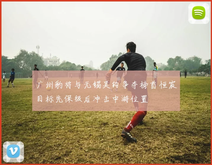 广州豹将与无锡吴钩争夺榜首恒宸目标先保级后冲击中游位置