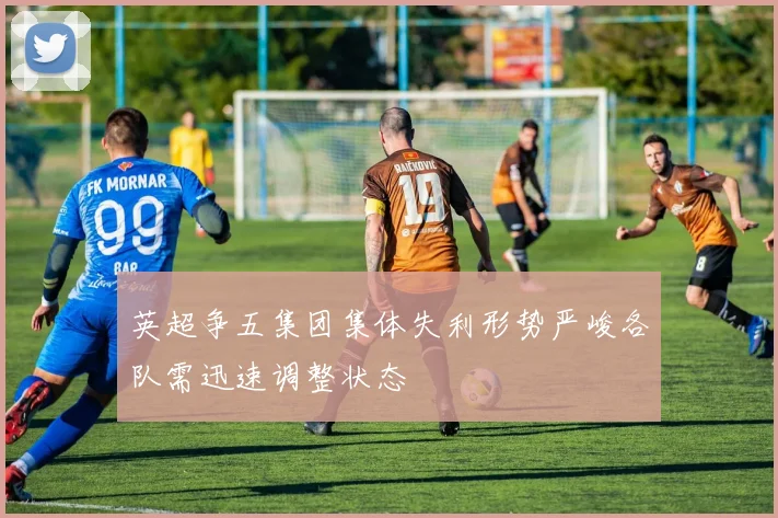 英超争五集团集体失利形势严峻各队需迅速调整状态