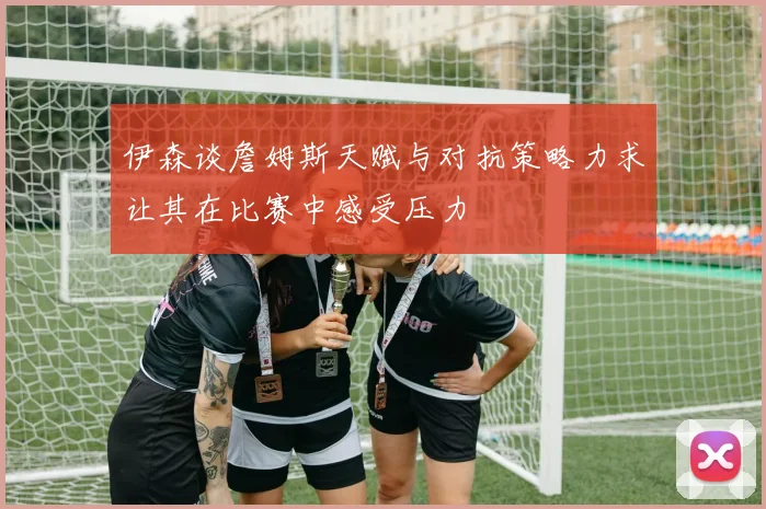 伊森谈詹姆斯天赋与对抗策略力求让其在比赛中感受压力