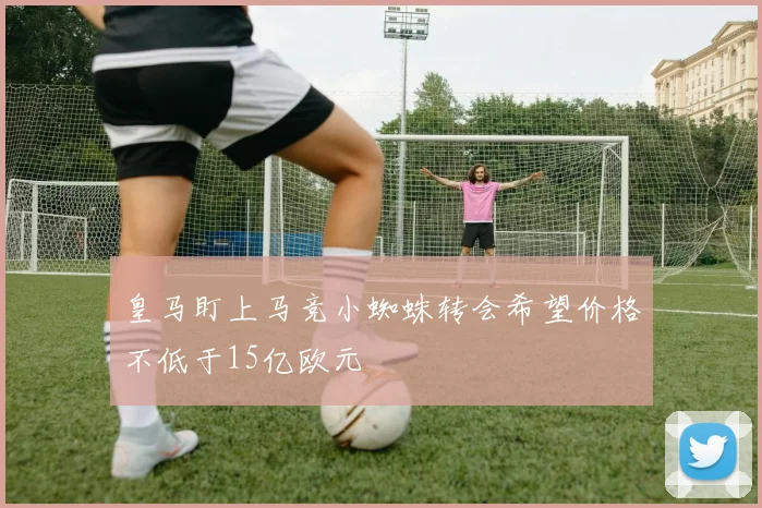 皇马盯上马竞小蜘蛛转会希望价格不低于15亿欧元