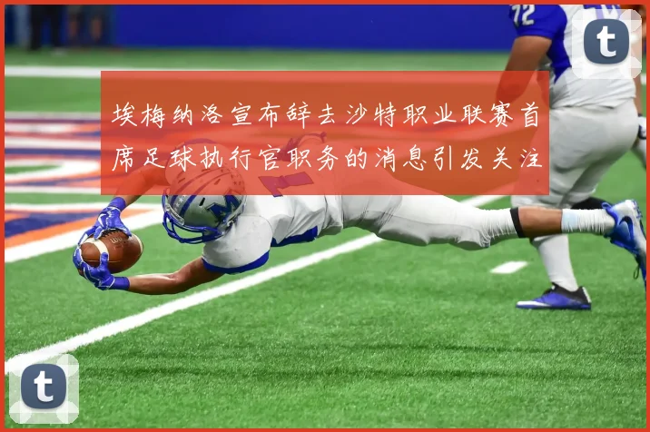 埃梅纳洛宣布辞去沙特职业联赛首席足球执行官职务的消息引发关注
