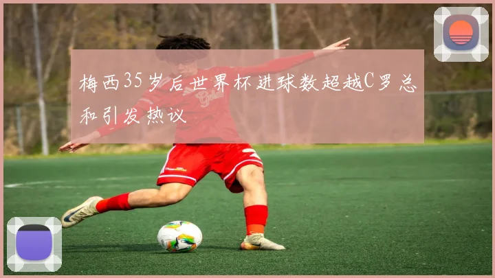 梅西35岁后世界杯进球数超越C罗总和引发热议