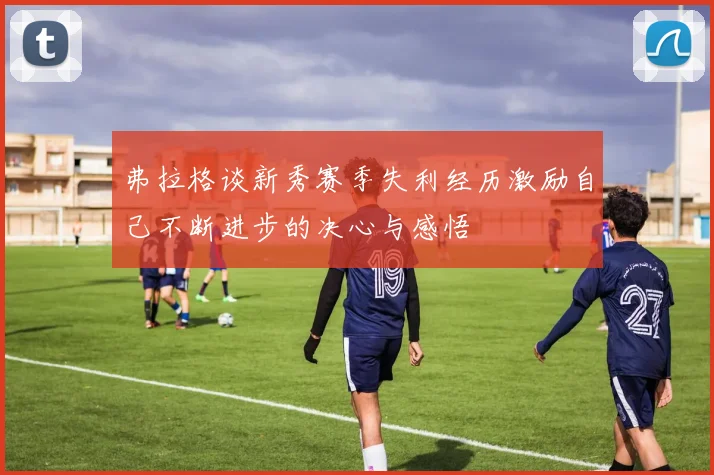 弗拉格谈新秀赛季失利经历激励自己不断进步的决心与感悟